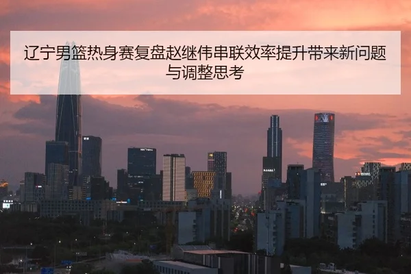 辽宁男篮热身赛复盘赵继伟串联效率提升带来新问题与调整思考